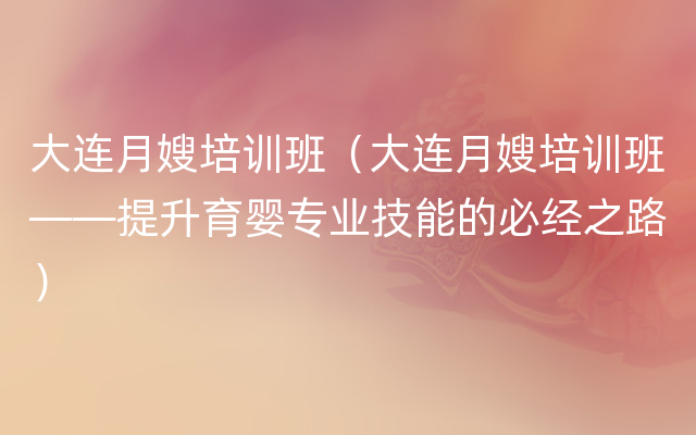 大连月嫂培训班（大连月嫂培训班——提升育婴专业技能的必经之路）