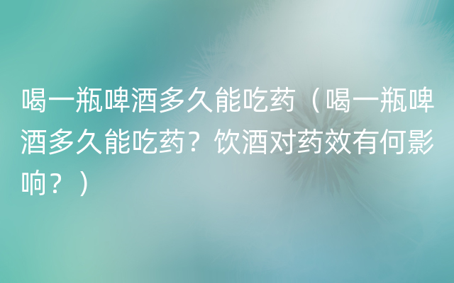 喝一瓶啤酒多久能吃药（喝一瓶啤酒多久能吃药？饮酒对药效有何影响？）