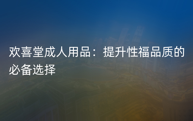 欢喜堂成人用品：提升性福品质的必备选择