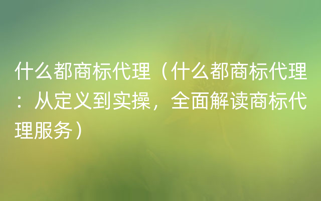 什么都商标代理（什么都商标代理：从定义到实操，全面解读商标代理服务）