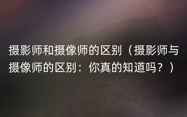 摄影师和摄像师的区别（摄影师与摄像师的区别：你真的知道吗？）