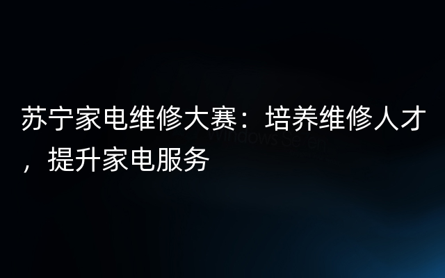 苏宁家电维修大赛：培养维修人才，提升家电服务