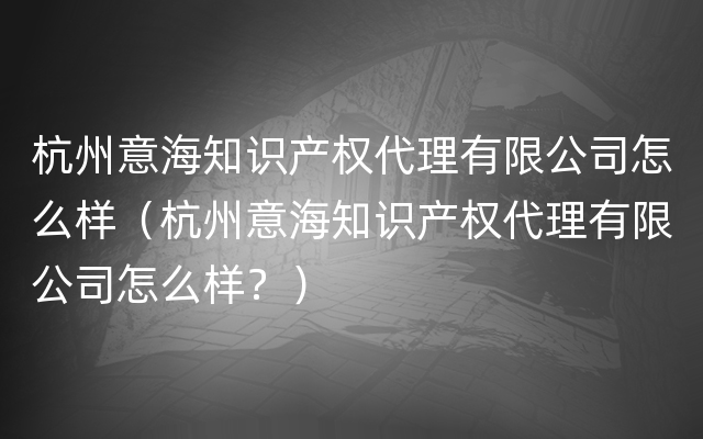 杭州意海知识产权代理有限公司怎么样（杭州意海知识产权代理有限公司怎么样？）