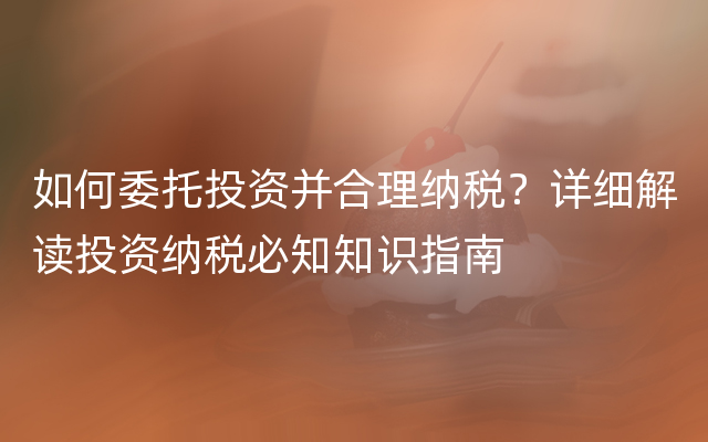 如何委托投资并合理纳税？详细解读投资纳税必知知识指南