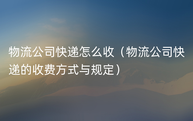 物流公司快递怎么收（物流公司快递的收费方式与规定）