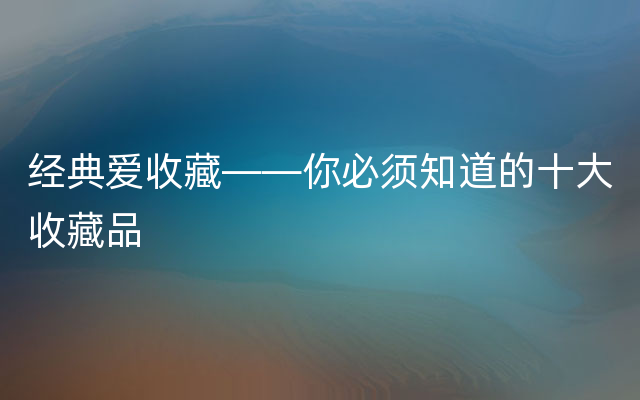 经典爱收藏——你必须知道的十大收藏品