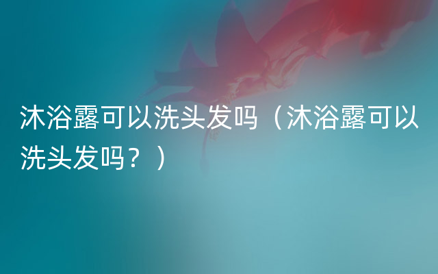 沐浴露可以洗头发吗（沐浴露可以洗头发吗？）