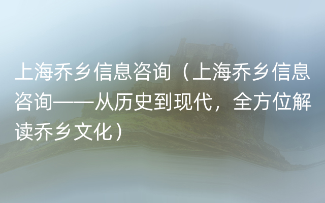 上海乔乡信息咨询（上海乔乡信息咨询——从历史到现代，全方位解读乔乡文化）