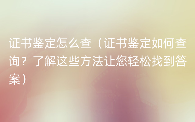 证书鉴定怎么查（证书鉴定如何查询？了解这些方法让您轻松找到答案）