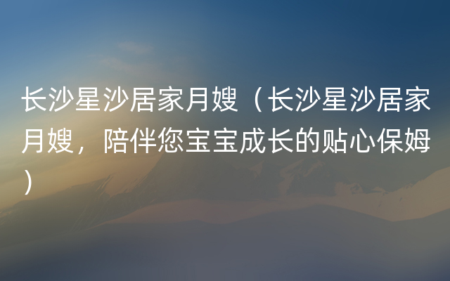 长沙星沙居家月嫂（长沙星沙居家月嫂，陪伴您宝宝成长的贴心保姆）