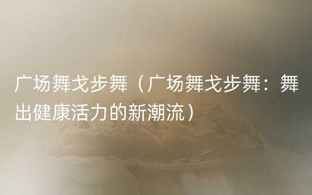 广场舞戈步舞（广场舞戈步舞：舞出健康活力的新潮流）