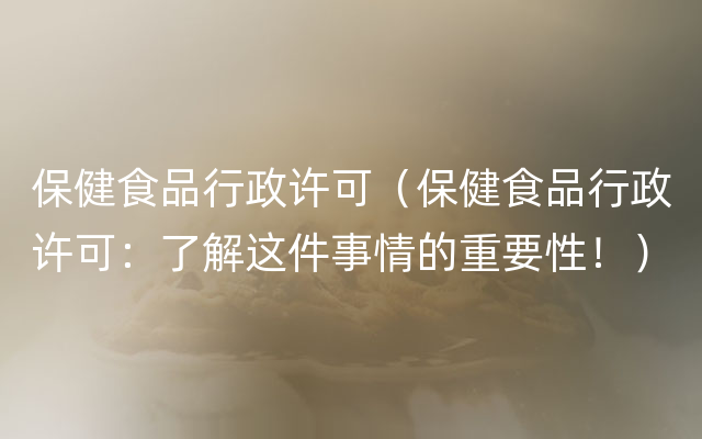 保健食品行政许可（保健食品行政许可：了解这件事情的重要性！）