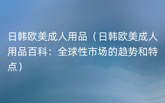 日韩欧美成人用品（日韩欧美成人用品百科：全球性市场的趋势和特点）