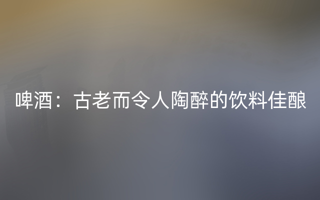 啤酒：古老而令人陶醉的饮料佳酿