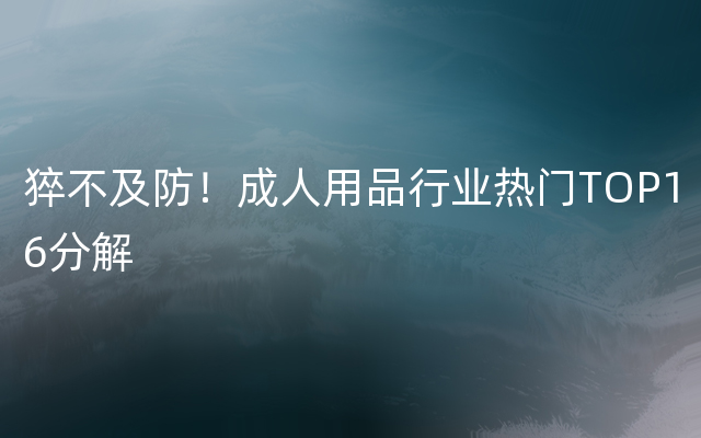 猝不及防！成人用品行业热门TOP16分解