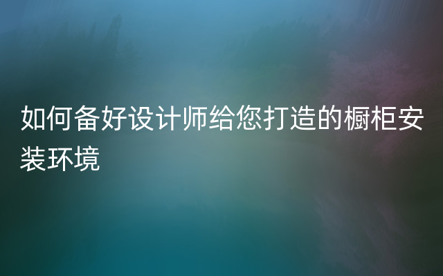 如何备好设计师给您打造的橱柜安装环境