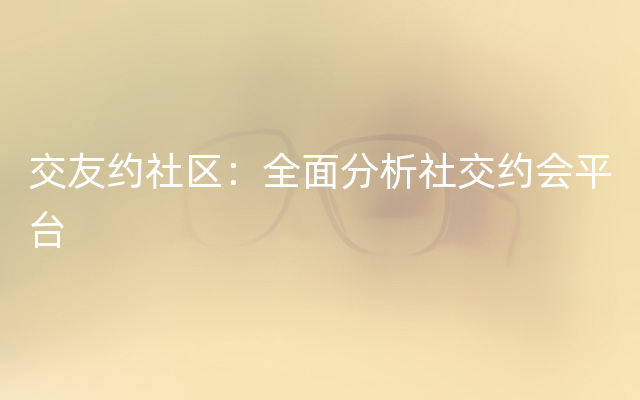 交友约社区：全面分析社交约会平台