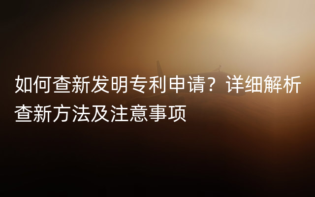 如何查新发明专利申请？详细解析查新方法及注意事项