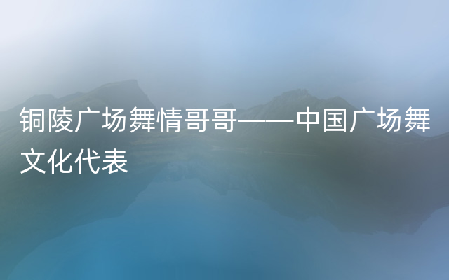 铜陵广场舞情哥哥——中国广场舞文化代表