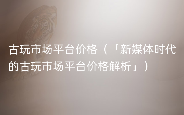 古玩市场平台价格（「新媒体时代的古玩市场平台价格解析」）