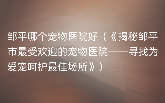 邹平哪个宠物医院好（《揭秘邹平市最受欢迎的宠物医院——寻找为爱宠呵护最佳场所》）