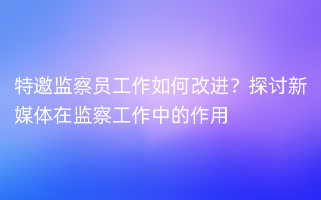 特邀监察员工作如何改进？探讨新媒体在监察工作中的作用