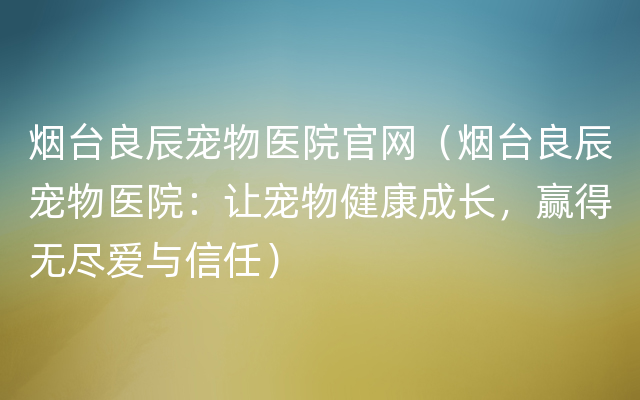 烟台良辰宠物医院官网（烟台良辰宠物医院：让宠物健康成长，赢得无尽爱与信任）