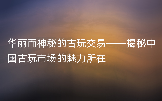 华丽而神秘的古玩交易——揭秘中国古玩市场的魅力所在