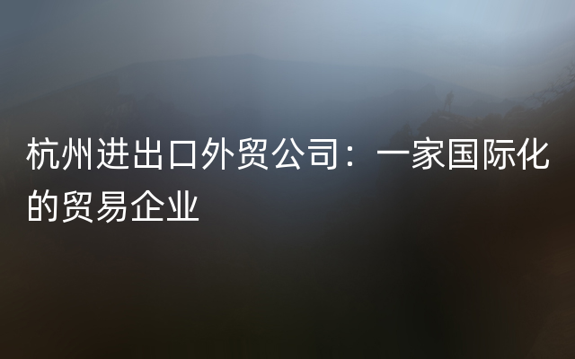 杭州进出口外贸公司：一家国际化的贸易企业