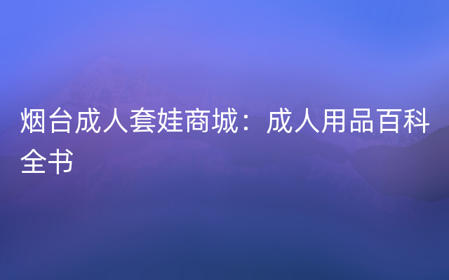 烟台成人套娃商城：成人用品百科全书