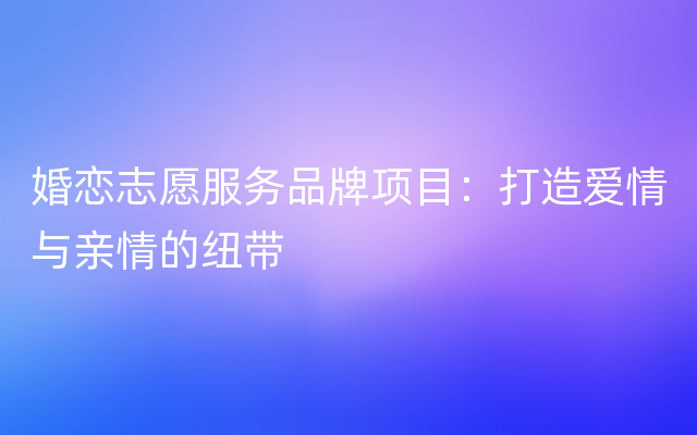 婚恋志愿服务品牌项目：打造爱情与亲情的纽带