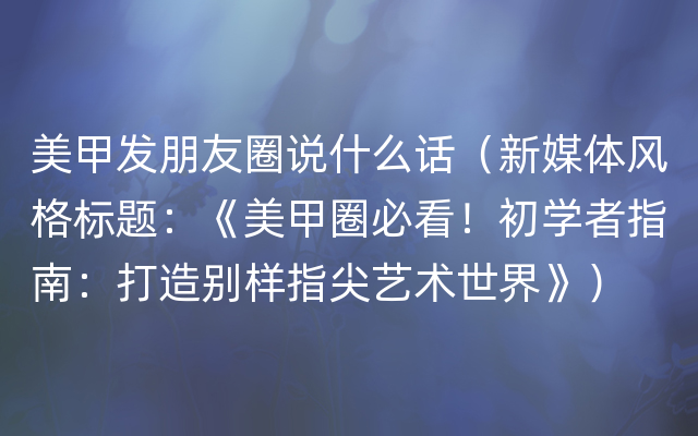 美甲发朋友圈说什么话（新媒体风格标题：《美甲圈必看！初学者指南：打造别样指尖艺术