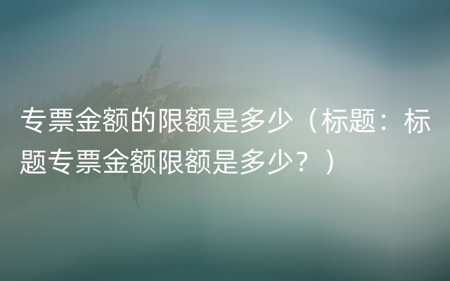 专票金额的限额是多少（标题：标题专票金额限额是多少？）