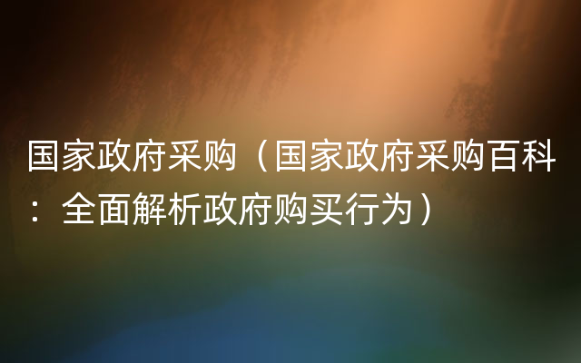 国家政府采购（国家政府采购百科：全面解析政府购买行为）