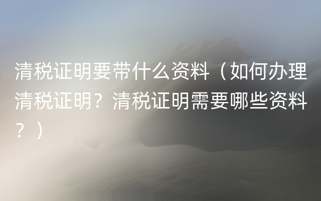 清税证明要带什么资料（如何办理清税证明？清税证明需要哪些资料？）