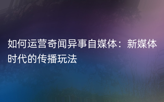 如何运营奇闻异事自媒体：新媒体时代的传播玩法