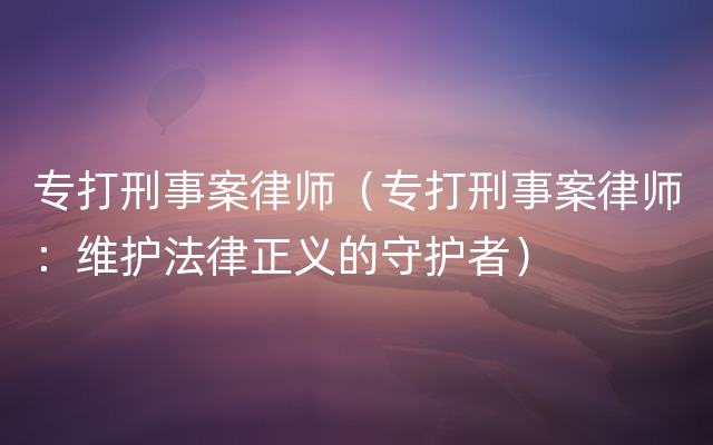 专打刑事案律师（专打刑事案律师：维护法律正义的守护者）