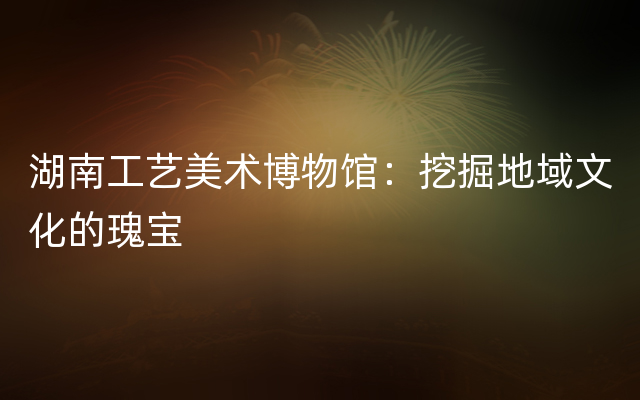 湖南工艺美术博物馆：挖掘地域文化的瑰宝