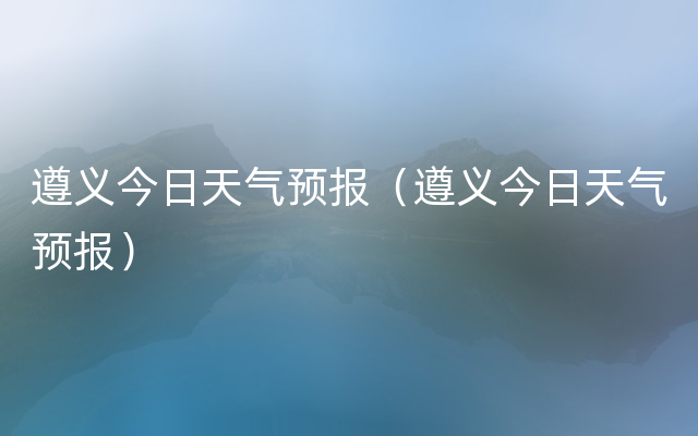 遵义今日天气预报（遵义今日天气预报）