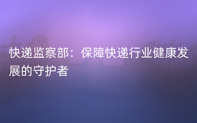 快递监察部：保障快递行业健康发展的守护者