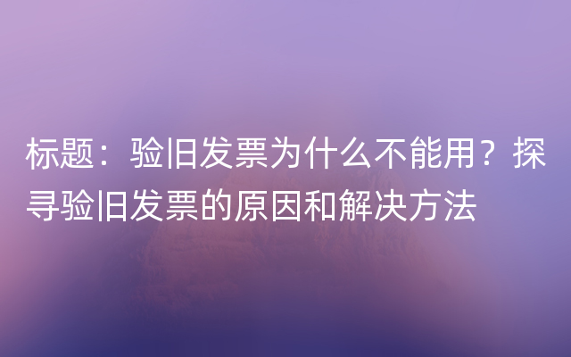 标题：验旧发票为什么不能用？探寻验旧发票的原因和解决方法