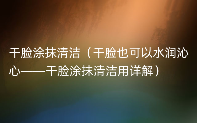 干脸涂抹清洁（干脸也可以水润沁心——干脸涂抹清洁用详解）