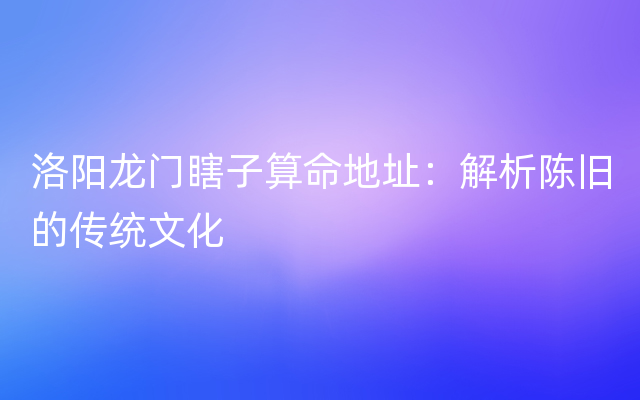 洛阳龙门瞎子算命地址：解析陈旧的传统文化