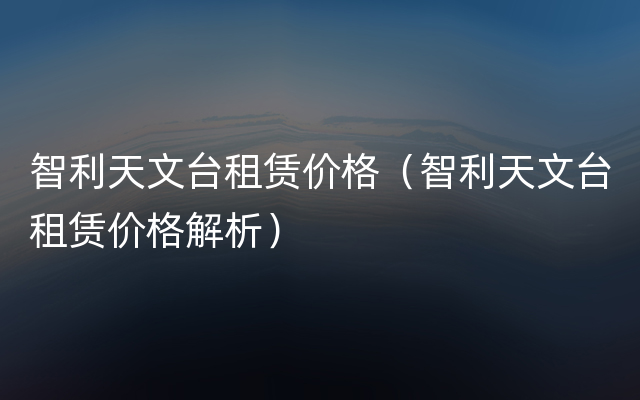 智利天文台租赁价格（智利天文台租赁价格解析）