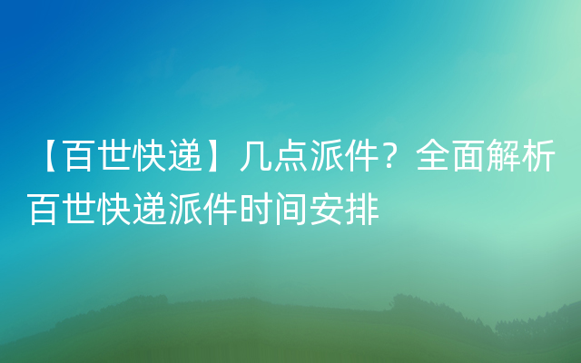 【百世快递】几点派件？全面解析百世快递派件时间安排