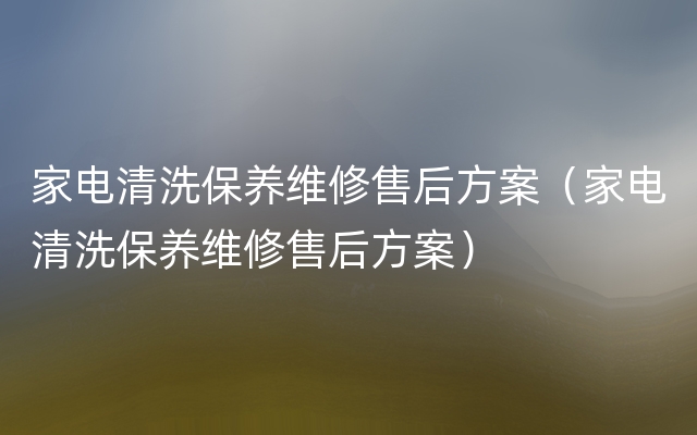 家电清洗保养维修售后方案（家电清洗保养维修售后方案）