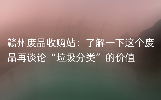 赣州废品收购站：了解一下这个废品再谈论“垃圾分类”的价值