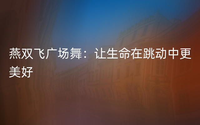 燕双飞广场舞：让生命在跳动中更美好