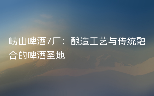 崂山啤酒7厂：酿造工艺与传统融合的啤酒圣地