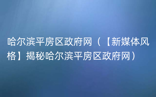 哈尔滨平房区政府网（【新媒体风格】揭秘哈尔滨平房区政府网）